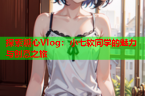 探索糖心Vlog：小七软同学的魅力与创意之旅