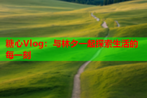 糖心Vlog：与林夕一起探索生活的每一刻