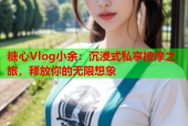糖心Vlog小余：沉浸式私享按摩之旅，释放你的无限想象