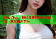 糖心Vlog：轻松分享你的生活瞬间，尽在国产平台