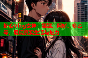 糖心Vlog女神：娜娜、阿娇、多乙等，展现真实生活与魅力