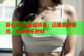 糖心Vlog圣诞精喜：记录美好瞬间，分享快乐时刻