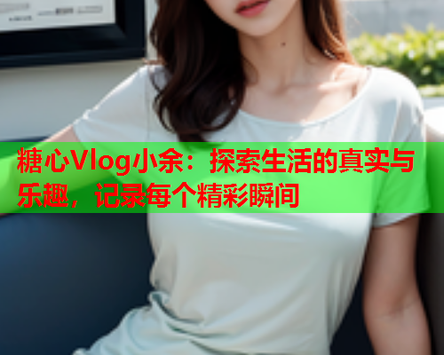 糖心Vlog小余：探索生活的真实与乐趣，记录每个精彩瞬间  第1张