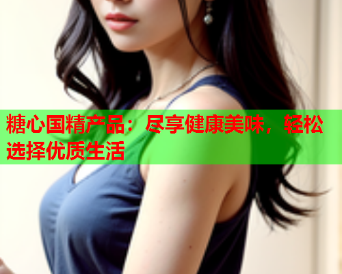 糖心国精产品：尽享健康美味，轻松选择优质生活  第2张
