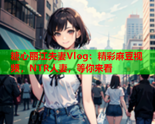 糖心丽江夫妻Vlog：精彩麻豆视频，NTR人妻，等你来看  第1张